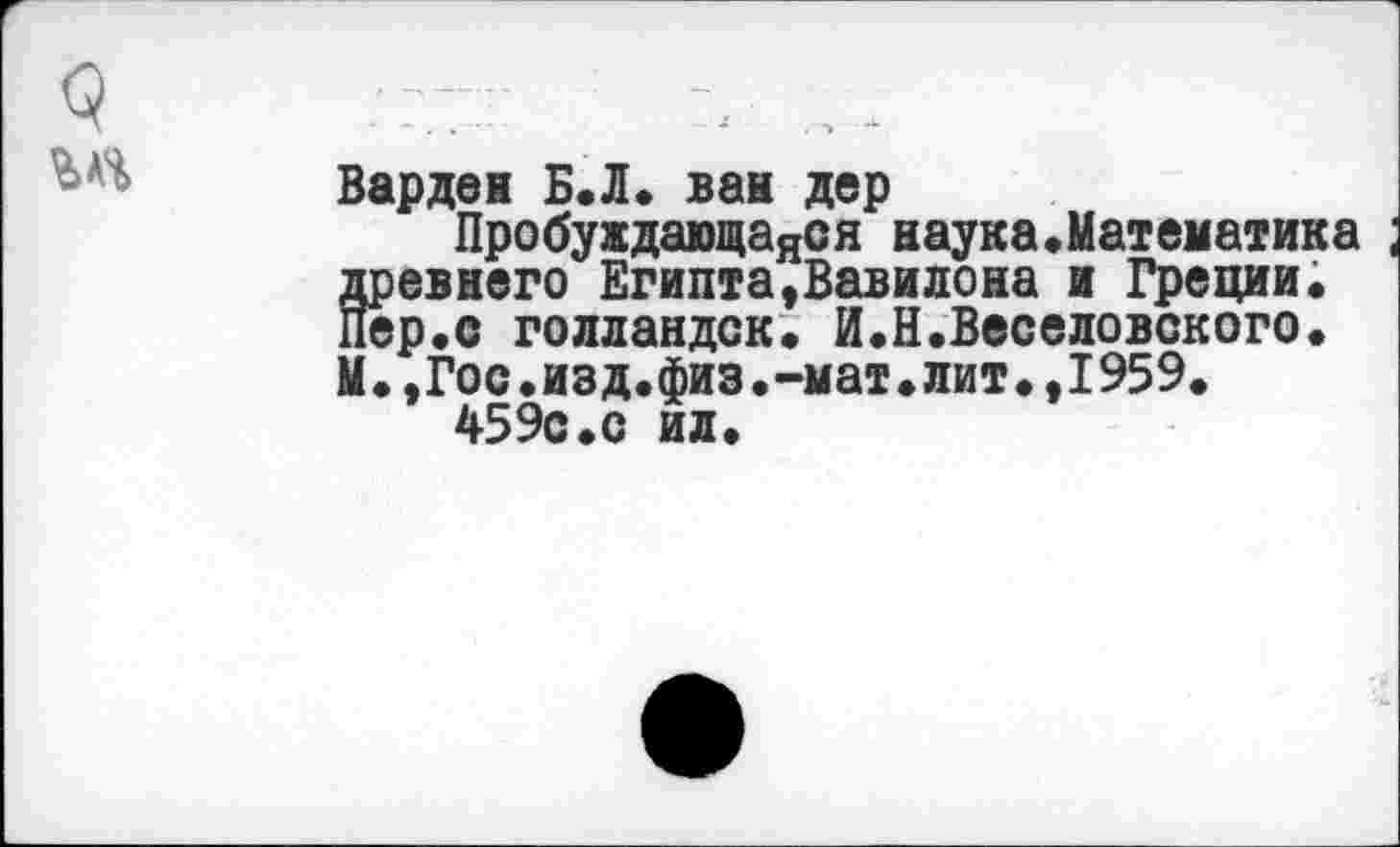 ﻿Варден Б.Л. ван дер
Пробуждающаяся наука.Математика древнего Египта,Вавилона и Греции; Пер. с голландок. И.Н.Веселовского. М.,Гос.изд.физ.-мат.лит.,1959.
459с.с ид.